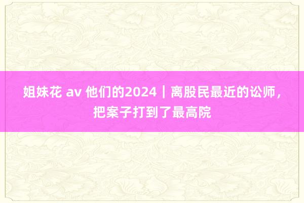 姐妹花 av 他们的2024｜离股民最近的讼师，把案子打到了最高院