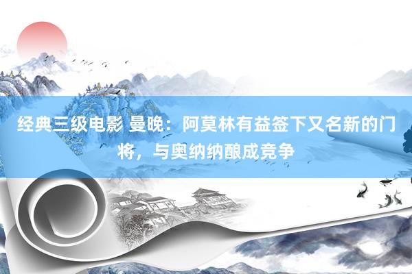 经典三级电影 曼晚：阿莫林有益签下又名新的门将，与奥纳纳酿成竞争