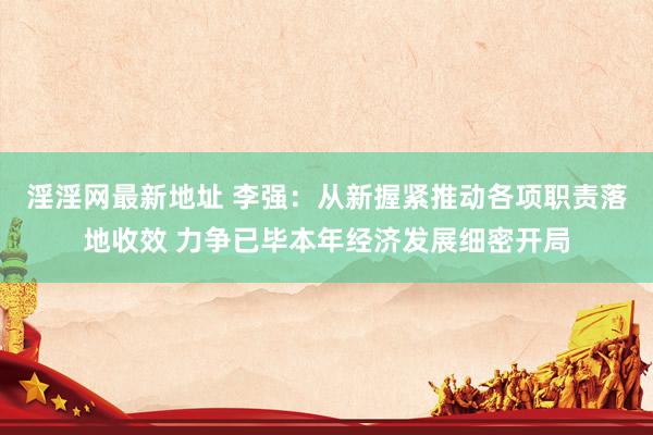 淫淫网最新地址 李强：从新握紧推动各项职责落地收效 力争已毕本年经济发展细密开局