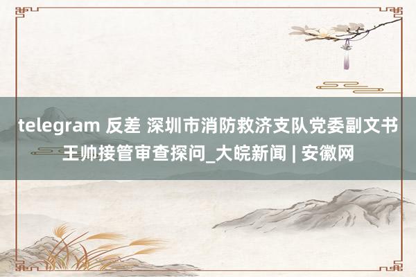 telegram 反差 深圳市消防救济支队党委副文书王帅接管审查探问_大皖新闻 | 安徽网