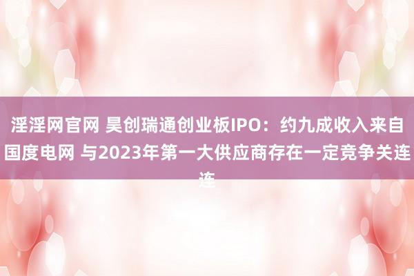 淫淫网官网 昊创瑞通创业板IPO：约九成收入来自国度电网 与2023年第一大供应商存在一定竞争关连