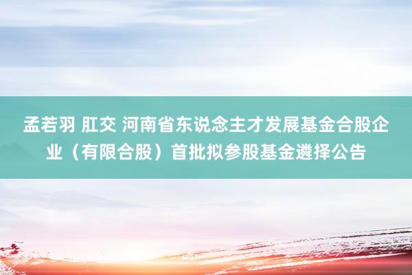 孟若羽 肛交 河南省东说念主才发展基金合股企业（有限合股）首批拟参股基金遴择公告