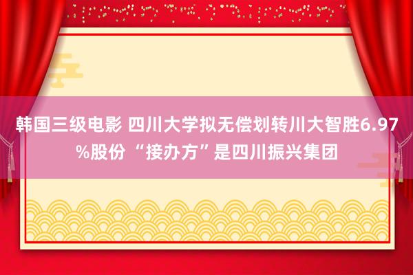 韩国三级电影 四川大学拟无偿划转川大智胜6.97%股份 “接办方”是四川振兴集团