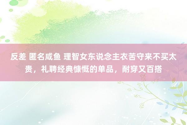 反差 匿名咸鱼 理智女东说念主衣苦守来不买太贵，礼聘经典慷慨的单品，耐穿又百搭