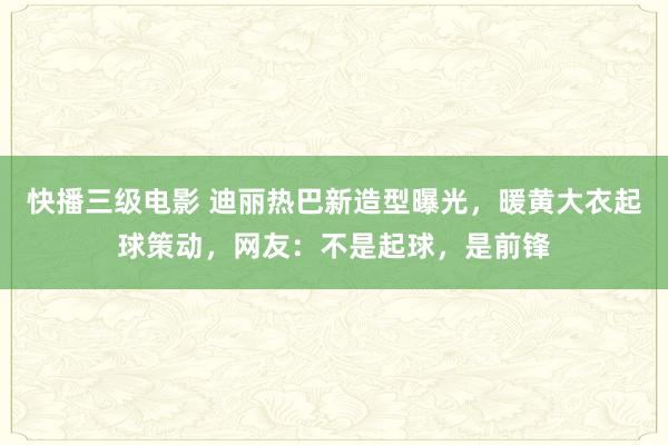 快播三级电影 迪丽热巴新造型曝光，暖黄大衣起球策动，网友：不是起球，是前锋