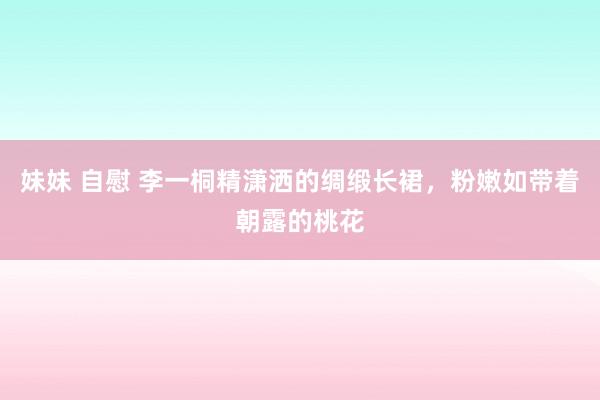 妹妹 自慰 李一桐精潇洒的绸缎长裙，粉嫩如带着朝露的桃花