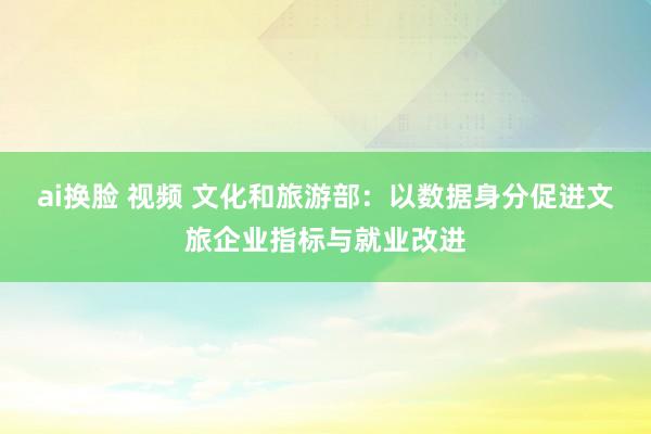 ai换脸 视频 文化和旅游部：以数据身分促进文旅企业指标与就业改进