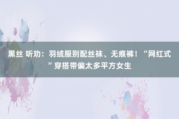 黑丝 听劝：羽绒服别配丝袜、无痕裤！“网红式”穿搭带偏太多平方女生