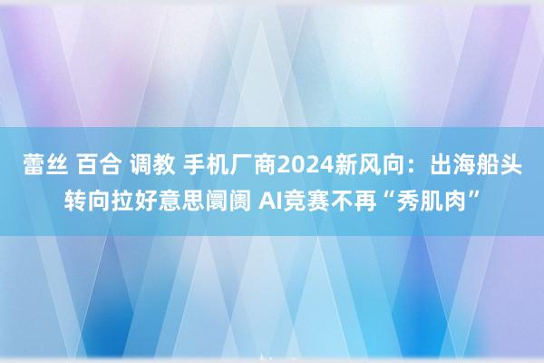 蕾丝 百合 调教 手机厂商2024新风向：出海船头转向拉好意思阛阓 AI竞赛不再“秀肌肉”