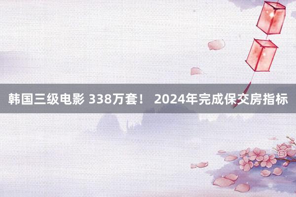 韩国三级电影 338万套！ 2024年完成保交房指标