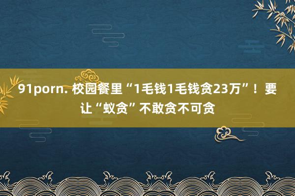 91porn. 校园餐里“1毛钱1毛钱贪23万”！要让“蚁贪”不敢贪不可贪