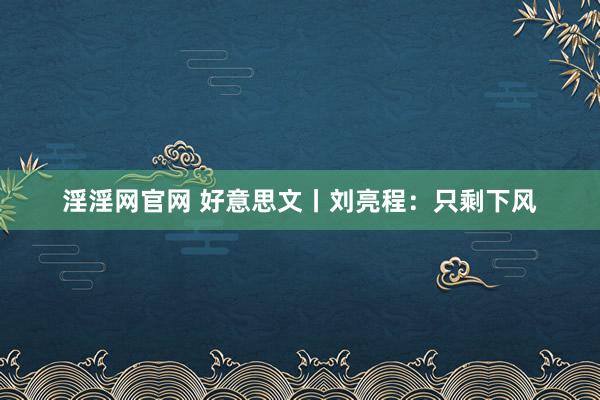 淫淫网官网 好意思文丨刘亮程：只剩下风