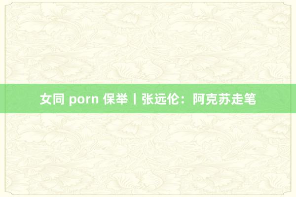 女同 porn 保举丨张远伦：阿克苏走笔