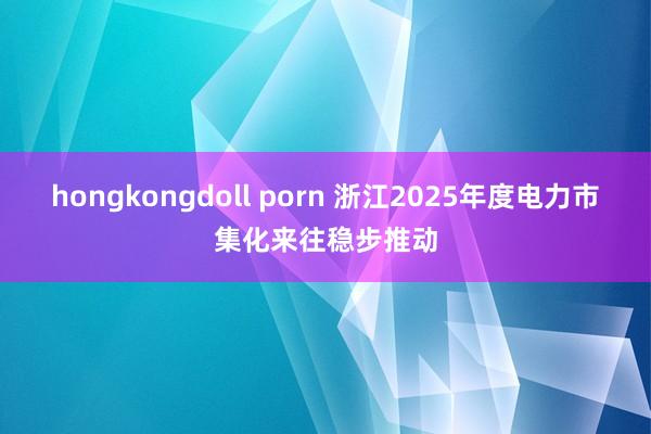 hongkongdoll porn 浙江2025年度电力市集化来往稳步推动