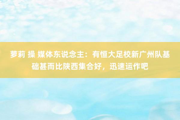 萝莉 操 媒体东说念主：有恒大足校新广州队基础甚而比陕西集合好，迅速运作吧