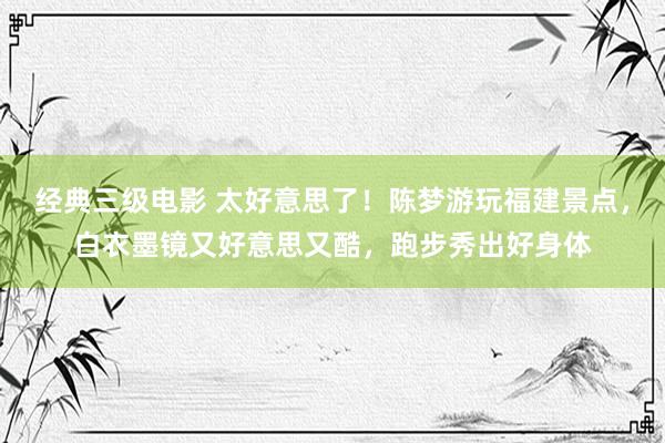 经典三级电影 太好意思了！陈梦游玩福建景点，白衣墨镜又好意思又酷，跑步秀出好身体