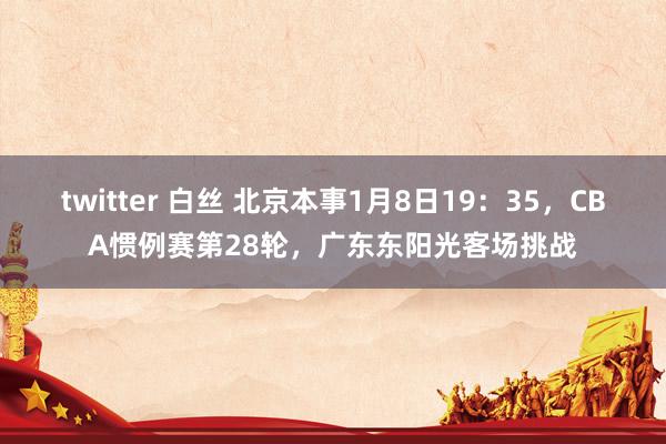 twitter 白丝 北京本事1月8日19：35，CBA惯例赛第28轮，广东东阳光客场挑战