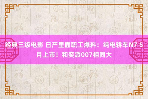 经典三级电影 日产里面职工爆料：纯电轿车N7 5月上市！和奕派007相同大