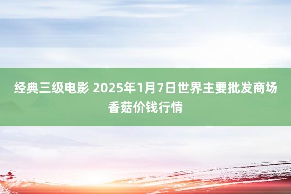 经典三级电影 2025年1月7日世界主要批发商场香菇价钱行情