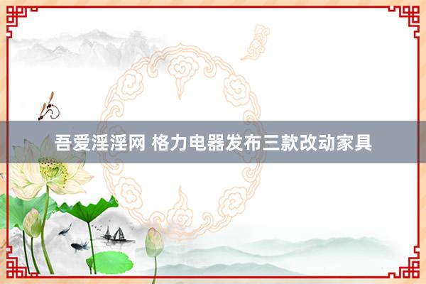 吾爱淫淫网 格力电器发布三款改动家具