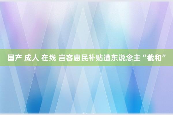 国产 成人 在线 岂容惠民补贴遭东说念主“截和”