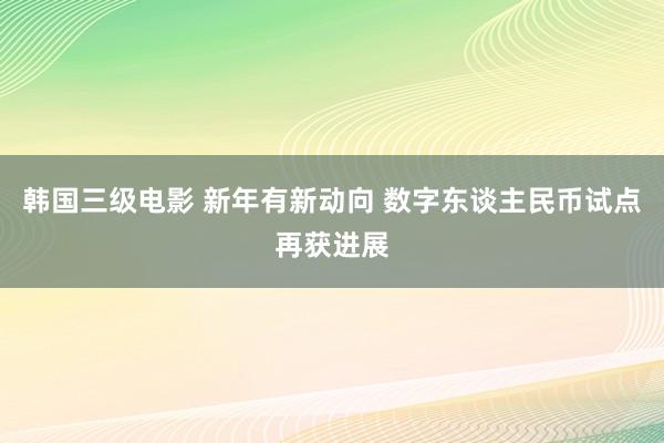 韩国三级电影 新年有新动向 数字东谈主民币试点再获进展