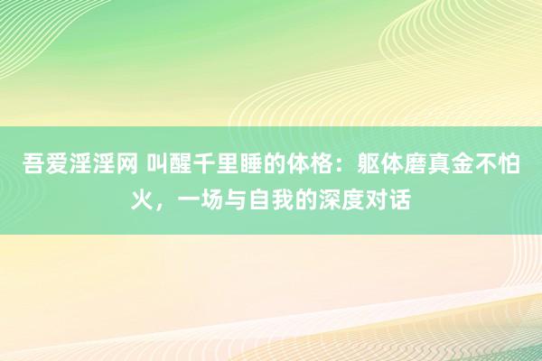 吾爱淫淫网 叫醒千里睡的体格：躯体磨真金不怕火，一场与自我的深度对话