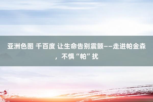 亚洲色图 千百度 让生命告别震颤——走进帕金森，不惧“帕”扰