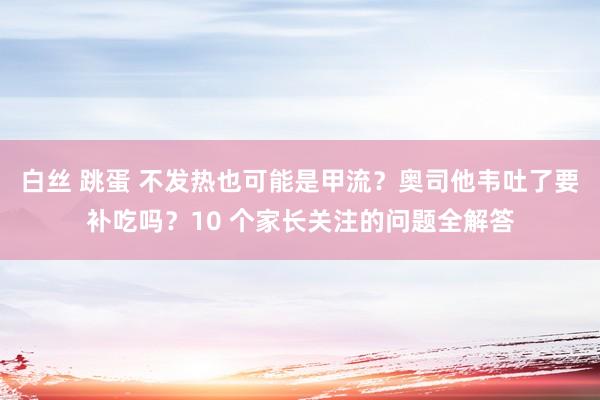 白丝 跳蛋 不发热也可能是甲流？奥司他韦吐了要补吃吗？10 个家长关注的问题全解答