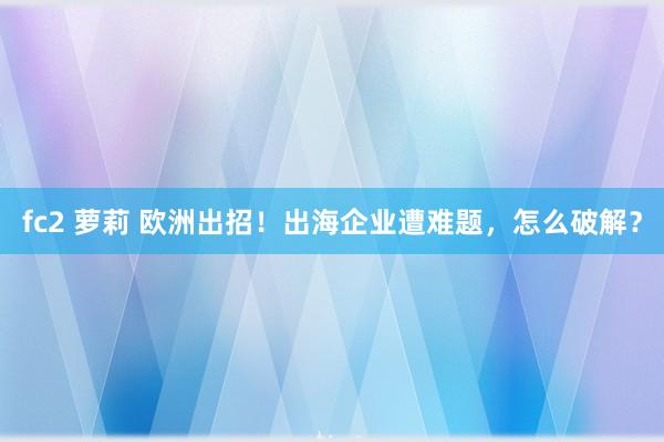 fc2 萝莉 欧洲出招！出海企业遭难题，怎么破解？