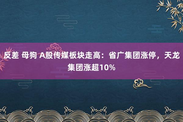 反差 母狗 A股传媒板块走高：省广集团涨停，天龙集团涨超10%