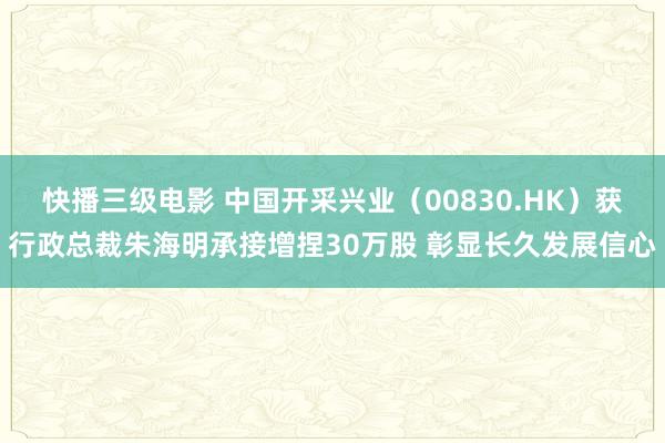 快播三级电影 中国开采兴业（00830.HK）获行政总裁朱海明承接增捏30万股 彰显长久发展信心