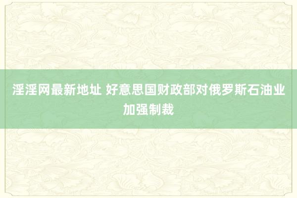 淫淫网最新地址 好意思国财政部对俄罗斯石油业加强制裁