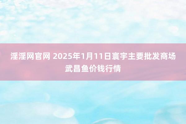 淫淫网官网 2025年1月11日寰宇主要批发商场武昌鱼价钱行情