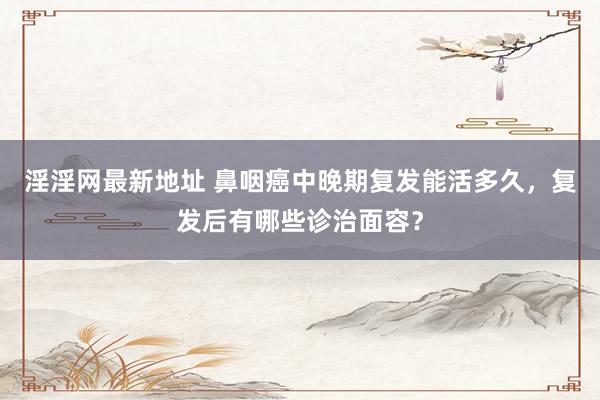 淫淫网最新地址 鼻咽癌中晚期复发能活多久，复发后有哪些诊治面容？