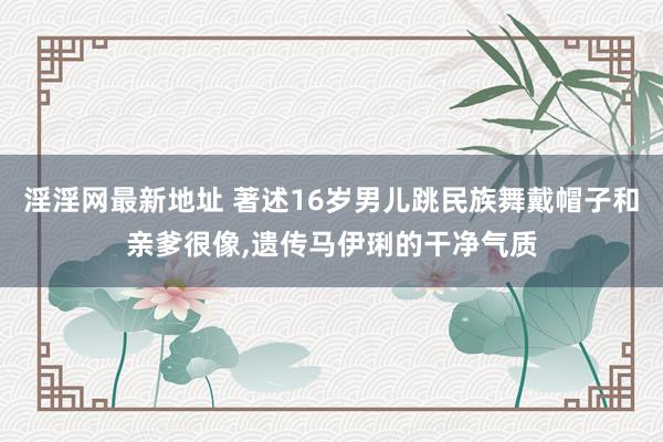 淫淫网最新地址 著述16岁男儿跳民族舞戴帽子和亲爹很像，遗传马伊琍的干净气质