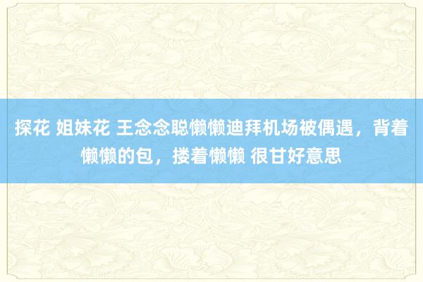 探花 姐妹花 王念念聪懒懒迪拜机场被偶遇，背着懒懒的包，搂着懒懒 很甘好意思