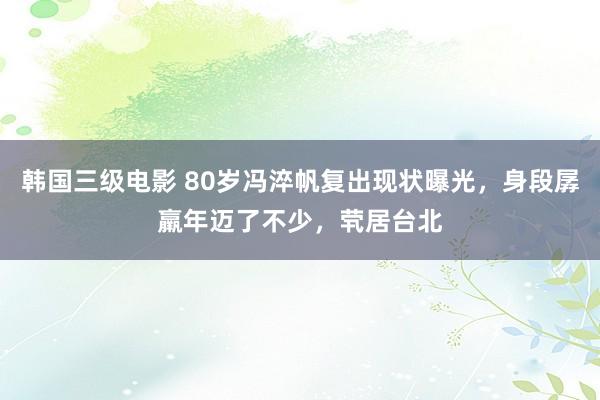 韩国三级电影 80岁冯淬帆复出现状曝光，身段孱羸年迈了不少，茕居台北