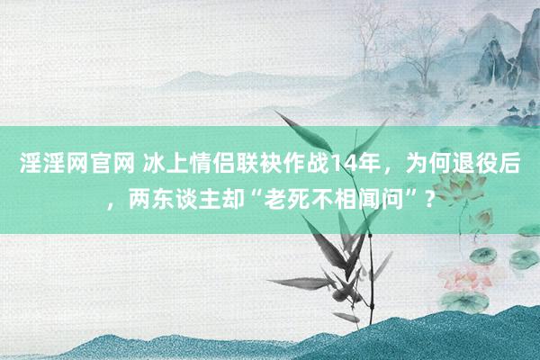 淫淫网官网 冰上情侣联袂作战14年，为何退役后，两东谈主却“老死不相闻问”？