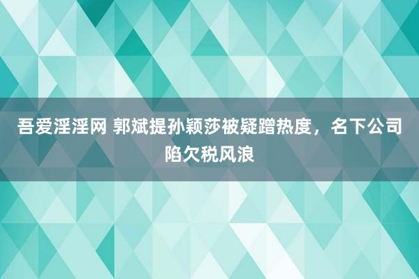 吾爱淫淫网 郭斌提孙颖莎被疑蹭热度，名下公司陷欠税风浪