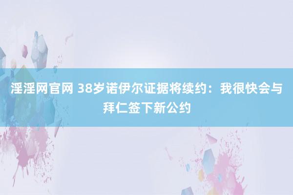 淫淫网官网 38岁诺伊尔证据将续约：我很快会与拜仁签下新公约