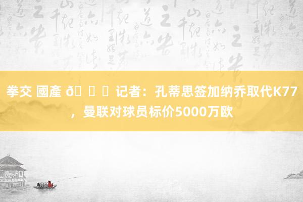 拳交 國產 👀记者：孔蒂思签加纳乔取代K77，曼联对球员标价5000万欧