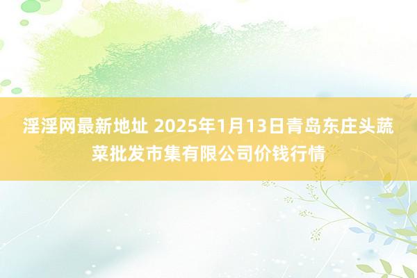 淫淫网最新地址 2025年1月13日青岛东庄头蔬菜批发市集有限公司价钱行情