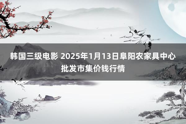 韩国三级电影 2025年1月13日阜阳农家具中心批发市集价钱行情