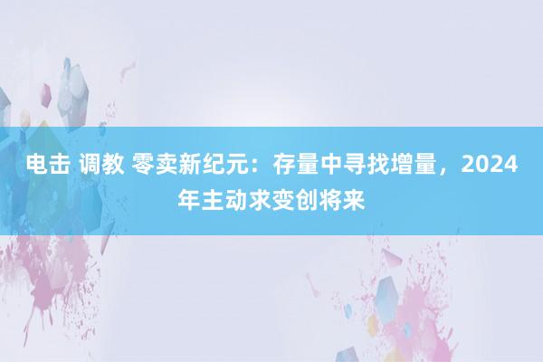 电击 调教 零卖新纪元：存量中寻找增量，2024年主动求变创将来