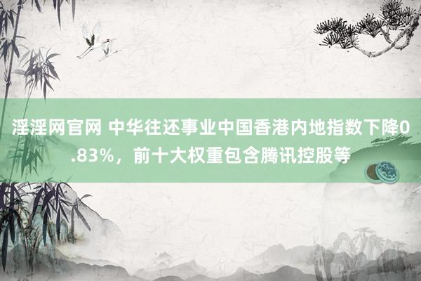 淫淫网官网 中华往还事业中国香港内地指数下降0.83%，前十大权重包含腾讯控股等