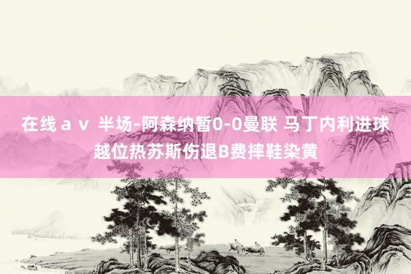 在线ａｖ 半场-阿森纳暂0-0曼联 马丁内利进球越位热苏斯伤退B费摔鞋染黄