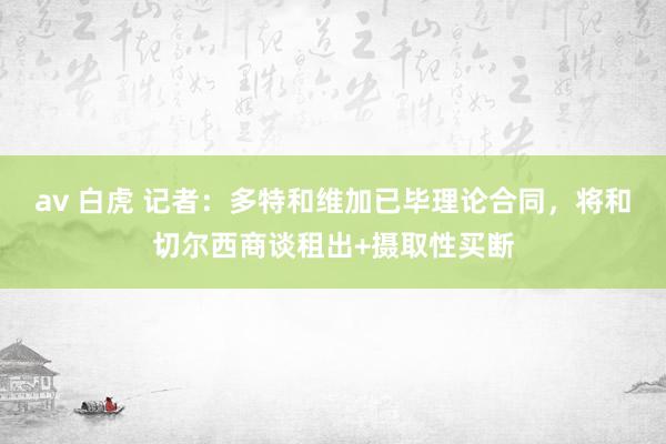 av 白虎 记者：多特和维加已毕理论合同，将和切尔西商谈租出+摄取性买断