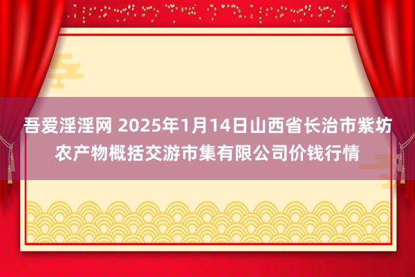 吾爱淫淫网 2025年1月14日山西省长治市紫坊农产物概括交游市集有限公司价钱行情