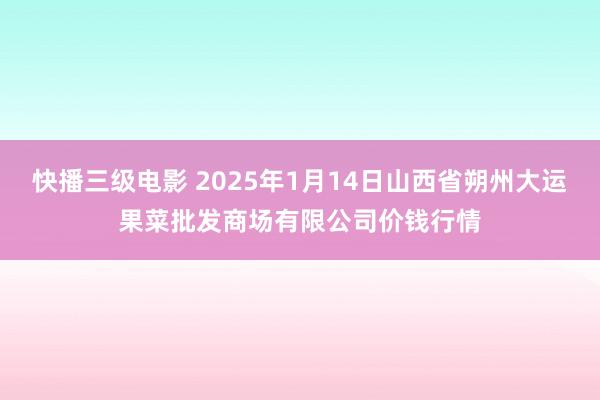 快播三级电影 2025年1月14日山西省朔州大运果菜批发商场有限公司价钱行情